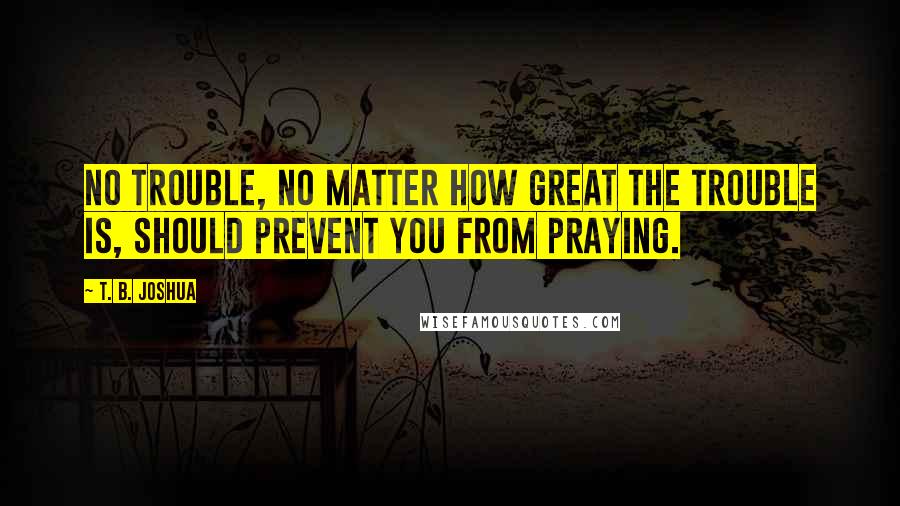 T. B. Joshua Quotes: No trouble, no matter how great the trouble is, should prevent you from praying.