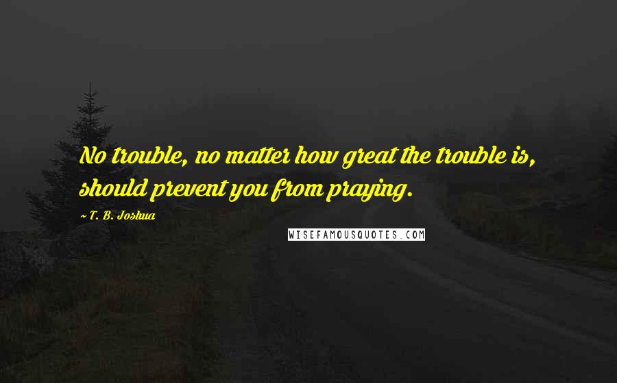 T. B. Joshua Quotes: No trouble, no matter how great the trouble is, should prevent you from praying.