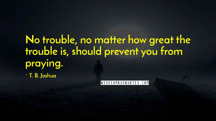 T. B. Joshua Quotes: No trouble, no matter how great the trouble is, should prevent you from praying.