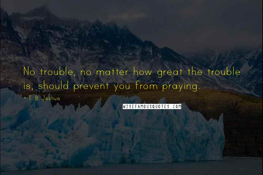 T. B. Joshua Quotes: No trouble, no matter how great the trouble is, should prevent you from praying.