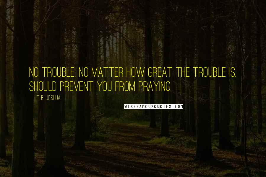 T. B. Joshua Quotes: No trouble, no matter how great the trouble is, should prevent you from praying.