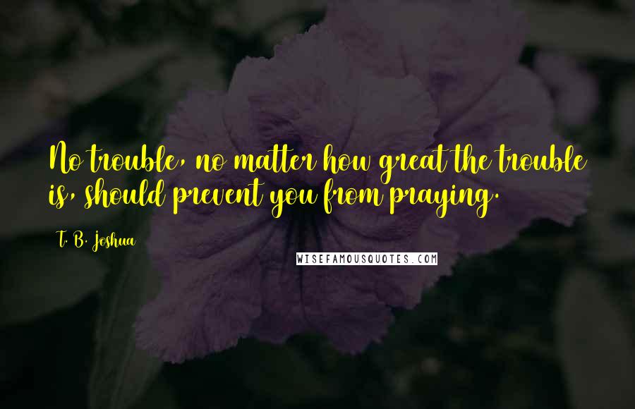 T. B. Joshua Quotes: No trouble, no matter how great the trouble is, should prevent you from praying.