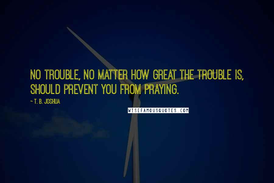 T. B. Joshua Quotes: No trouble, no matter how great the trouble is, should prevent you from praying.