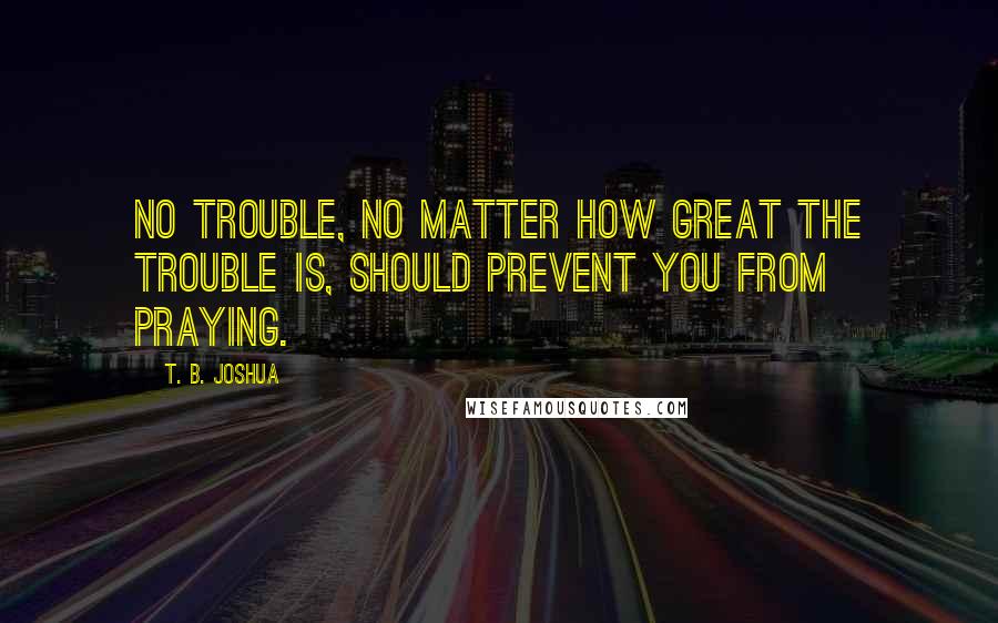 T. B. Joshua Quotes: No trouble, no matter how great the trouble is, should prevent you from praying.