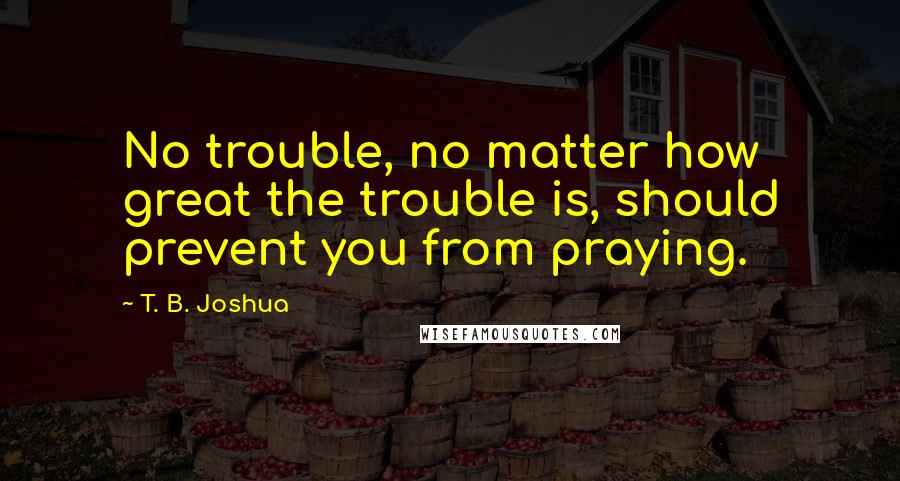 T. B. Joshua Quotes: No trouble, no matter how great the trouble is, should prevent you from praying.