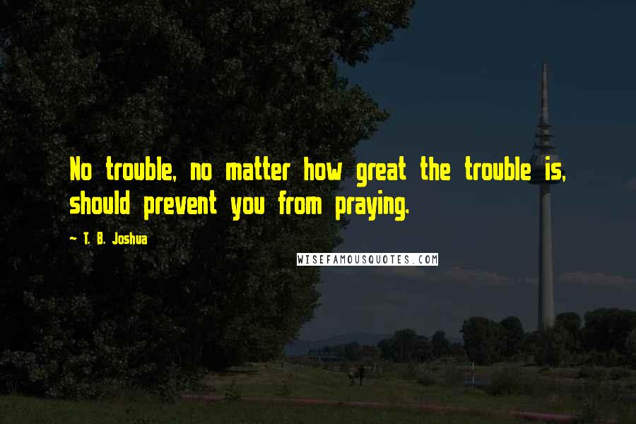 T. B. Joshua Quotes: No trouble, no matter how great the trouble is, should prevent you from praying.