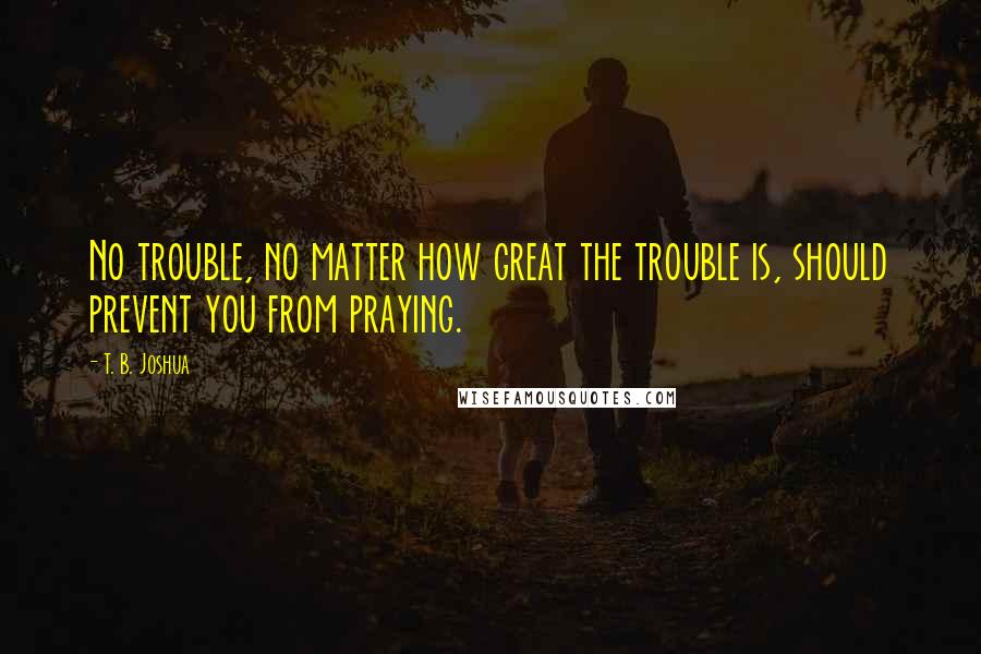 T. B. Joshua Quotes: No trouble, no matter how great the trouble is, should prevent you from praying.