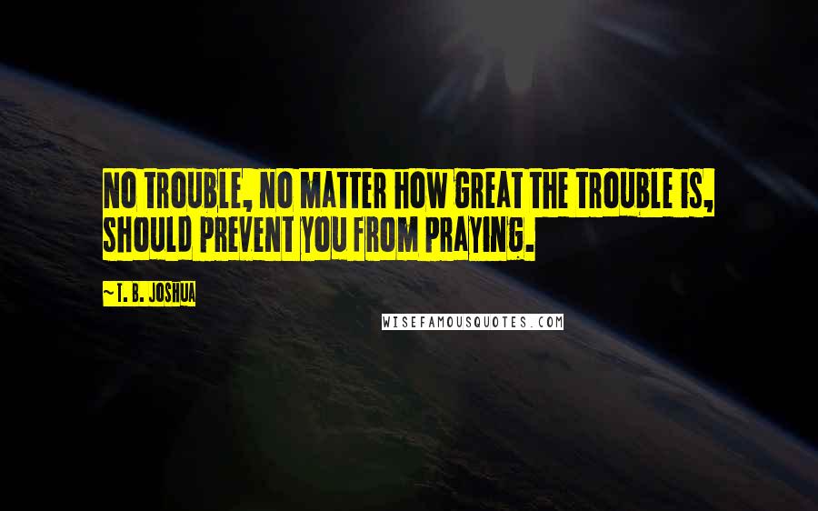T. B. Joshua Quotes: No trouble, no matter how great the trouble is, should prevent you from praying.