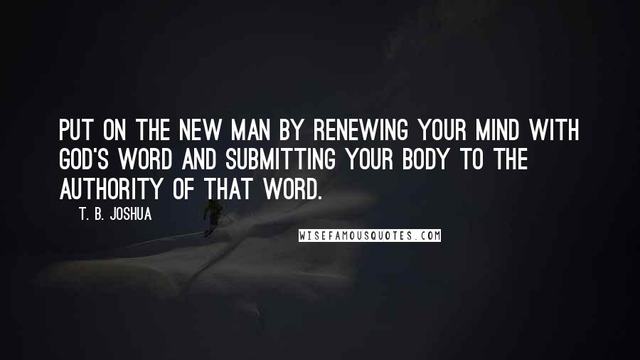 T. B. Joshua Quotes: Put on the new man by renewing your mind with God's Word and submitting your body to the authority of that Word.