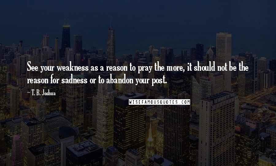 T. B. Joshua Quotes: See your weakness as a reason to pray the more, it should not be the reason for sadness or to abandon your post.