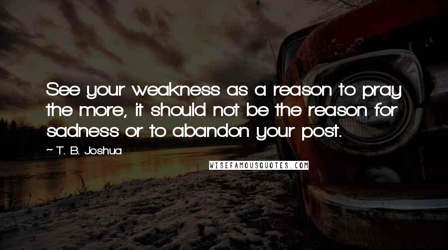 T. B. Joshua Quotes: See your weakness as a reason to pray the more, it should not be the reason for sadness or to abandon your post.