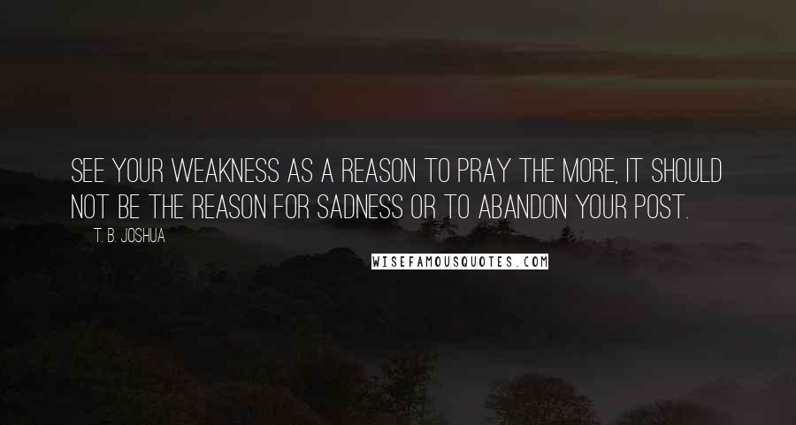 T. B. Joshua Quotes: See your weakness as a reason to pray the more, it should not be the reason for sadness or to abandon your post.