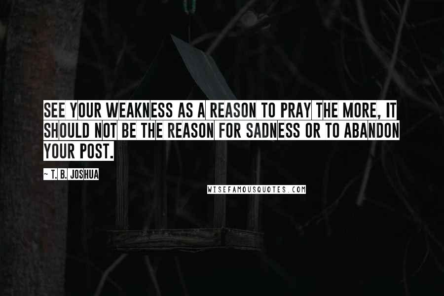 T. B. Joshua Quotes: See your weakness as a reason to pray the more, it should not be the reason for sadness or to abandon your post.