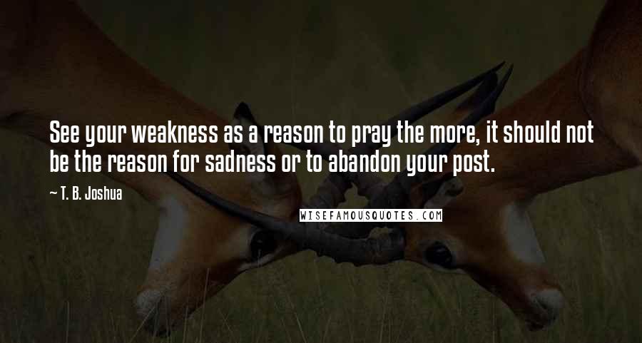 T. B. Joshua Quotes: See your weakness as a reason to pray the more, it should not be the reason for sadness or to abandon your post.