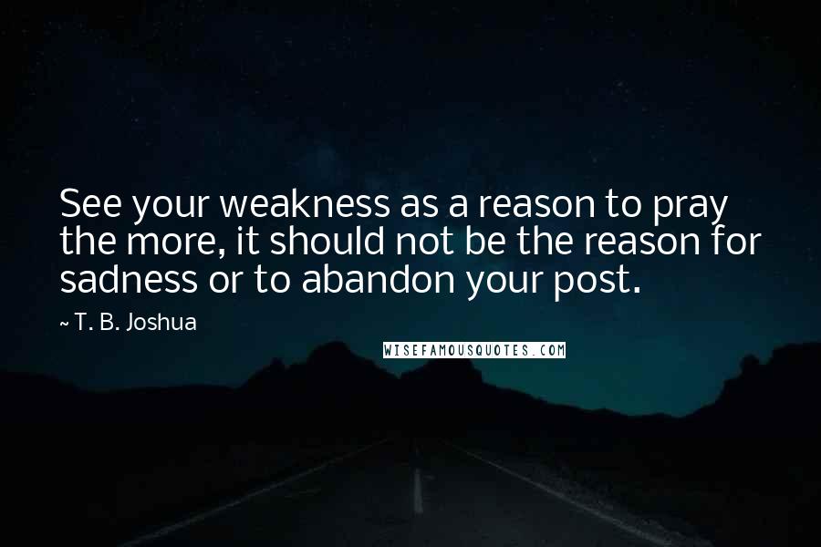 T. B. Joshua Quotes: See your weakness as a reason to pray the more, it should not be the reason for sadness or to abandon your post.