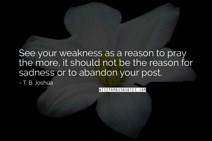 T. B. Joshua Quotes: See your weakness as a reason to pray the more, it should not be the reason for sadness or to abandon your post.