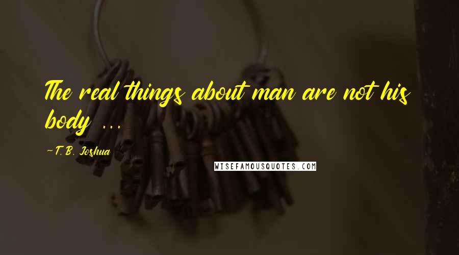 T. B. Joshua Quotes: The real things about man are not his body ...