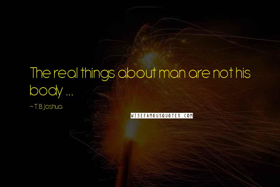 T. B. Joshua Quotes: The real things about man are not his body ...