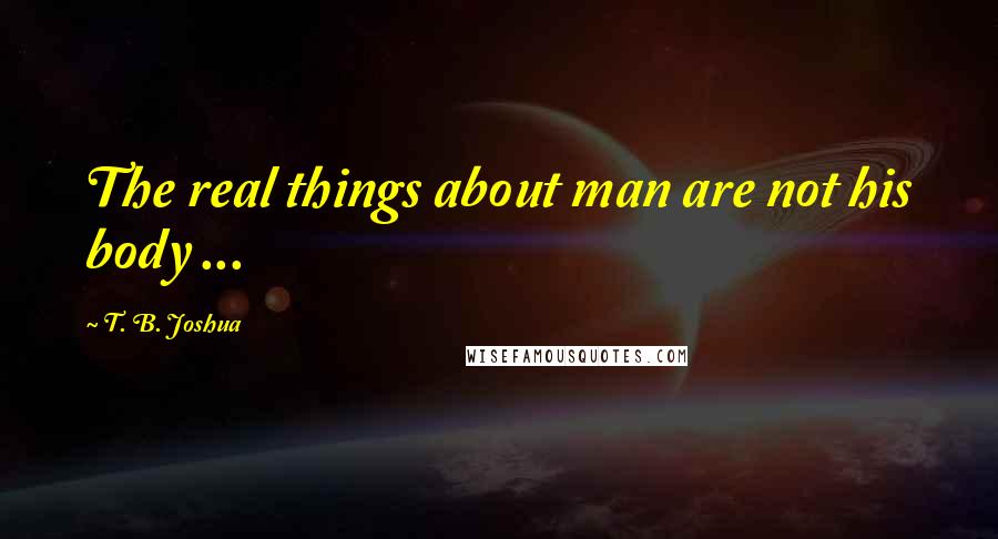 T. B. Joshua Quotes: The real things about man are not his body ...