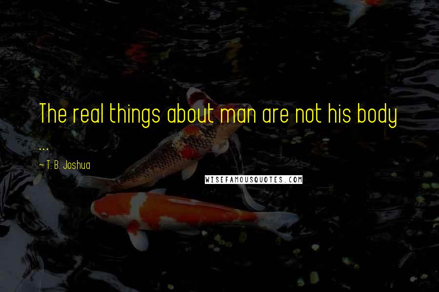 T. B. Joshua Quotes: The real things about man are not his body ...