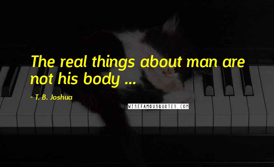 T. B. Joshua Quotes: The real things about man are not his body ...