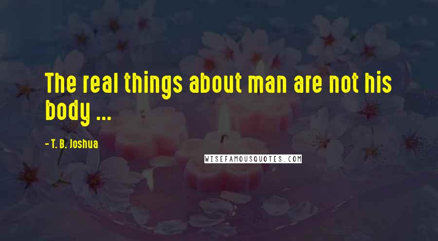 T. B. Joshua Quotes: The real things about man are not his body ...