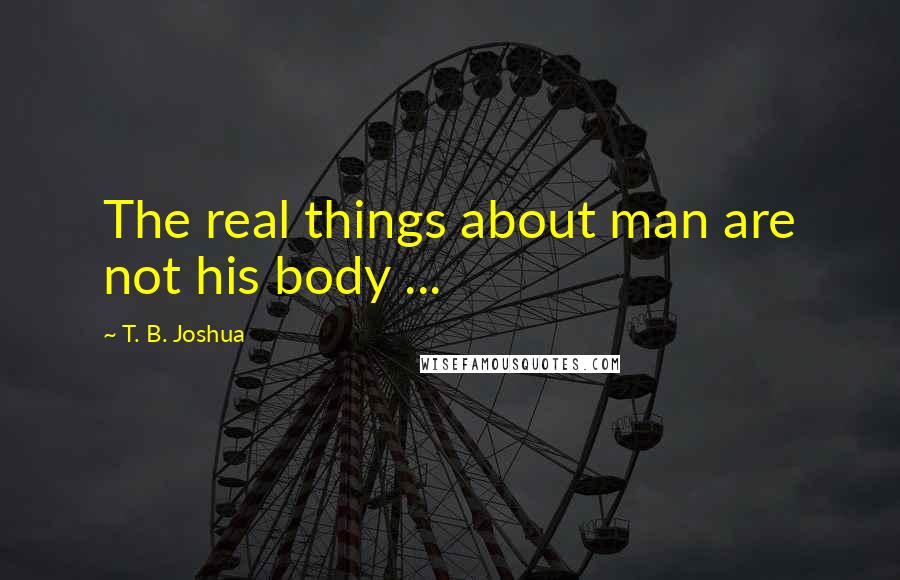 T. B. Joshua Quotes: The real things about man are not his body ...