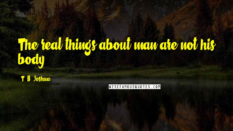 T. B. Joshua Quotes: The real things about man are not his body ...