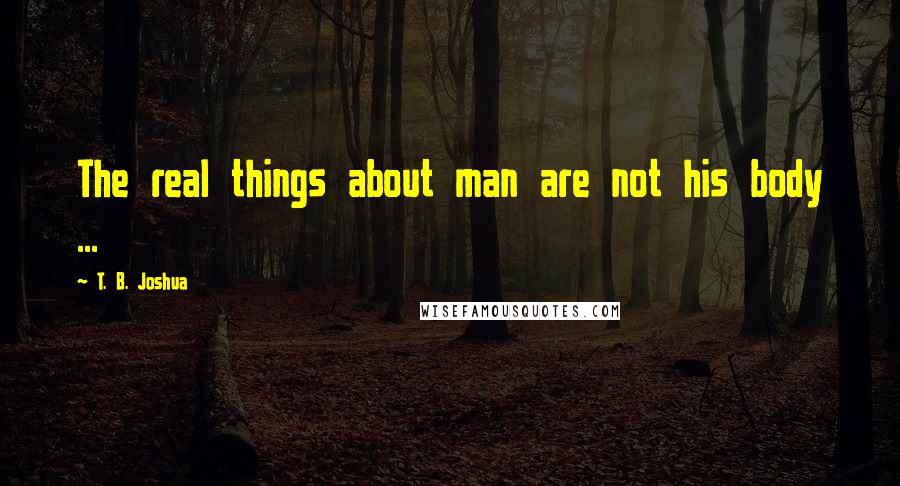 T. B. Joshua Quotes: The real things about man are not his body ...