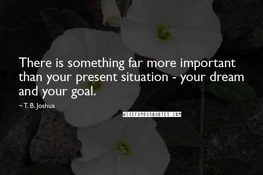 T. B. Joshua Quotes: There is something far more important than your present situation - your dream and your goal.