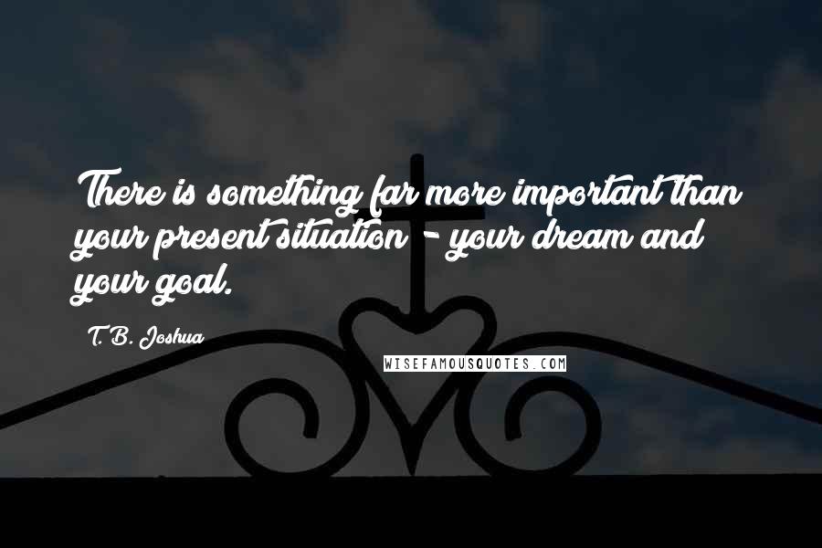 T. B. Joshua Quotes: There is something far more important than your present situation - your dream and your goal.