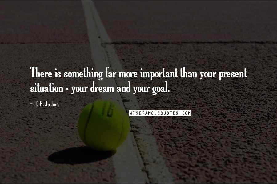 T. B. Joshua Quotes: There is something far more important than your present situation - your dream and your goal.