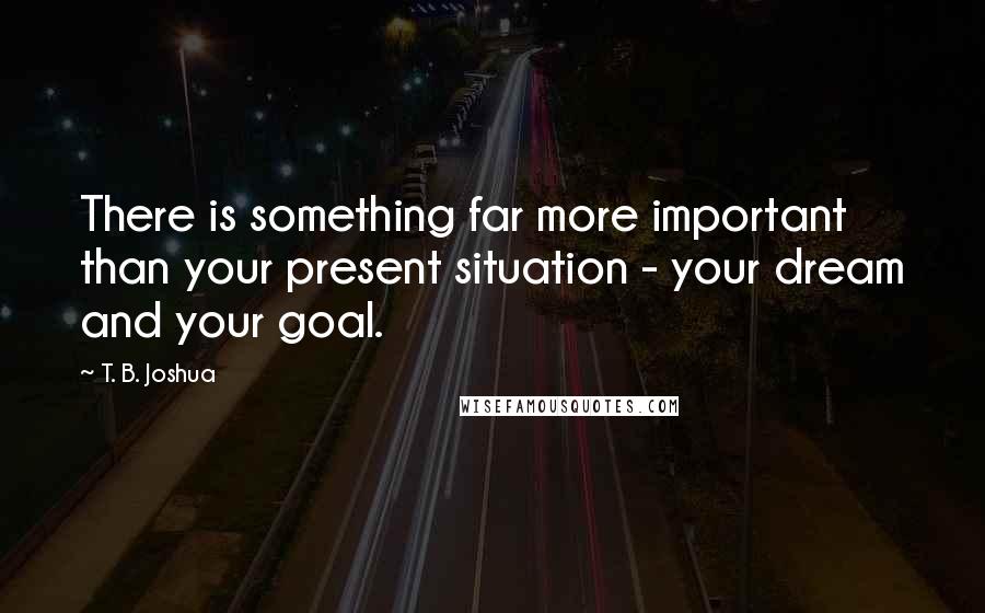 T. B. Joshua Quotes: There is something far more important than your present situation - your dream and your goal.