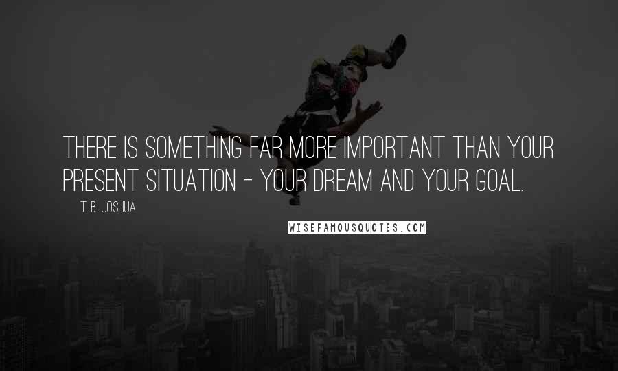 T. B. Joshua Quotes: There is something far more important than your present situation - your dream and your goal.