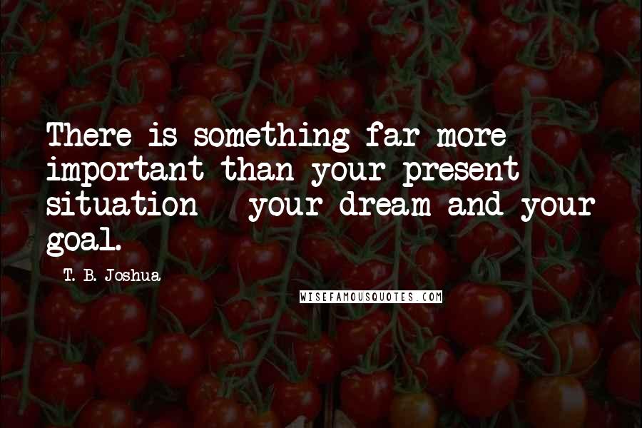 T. B. Joshua Quotes: There is something far more important than your present situation - your dream and your goal.