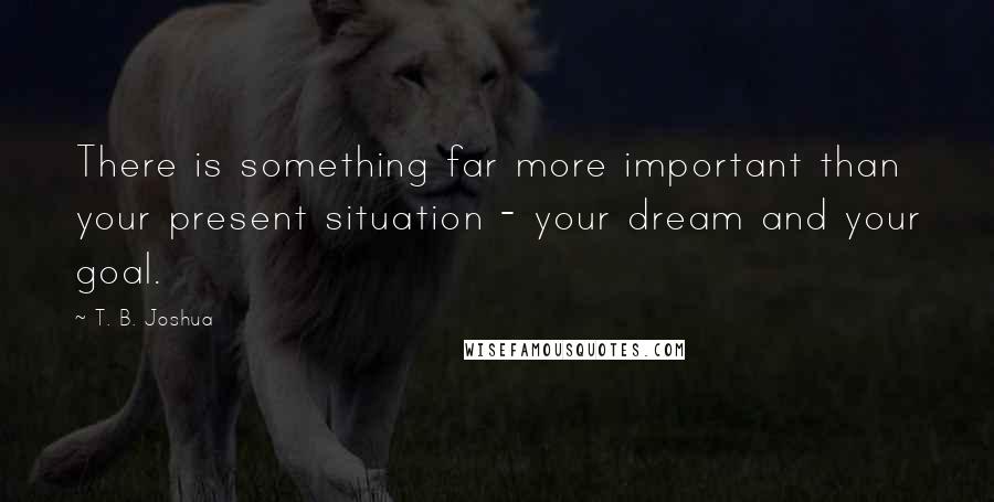 T. B. Joshua Quotes: There is something far more important than your present situation - your dream and your goal.