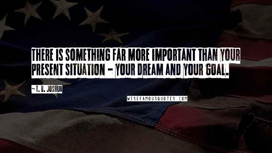 T. B. Joshua Quotes: There is something far more important than your present situation - your dream and your goal.