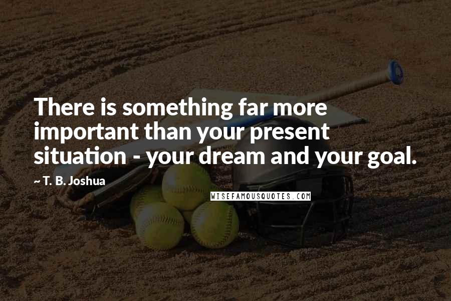 T. B. Joshua Quotes: There is something far more important than your present situation - your dream and your goal.