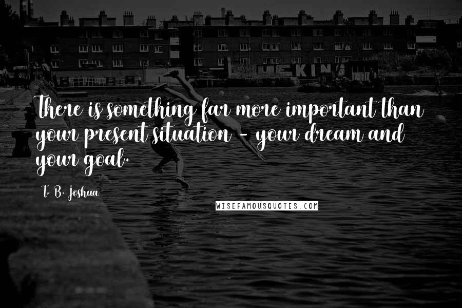 T. B. Joshua Quotes: There is something far more important than your present situation - your dream and your goal.