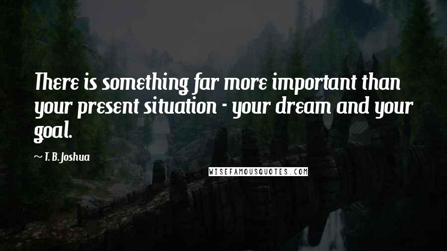 T. B. Joshua Quotes: There is something far more important than your present situation - your dream and your goal.