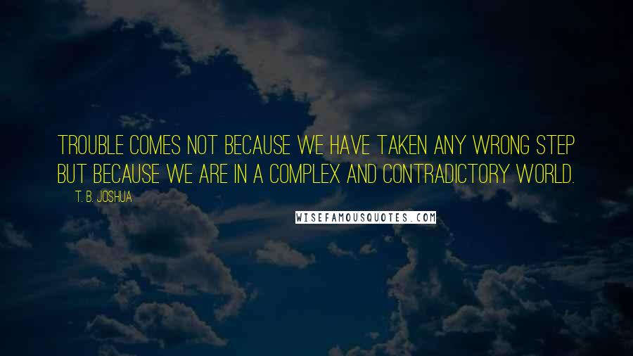 T. B. Joshua Quotes: Trouble comes not because we have taken any wrong step but because we are in a complex and contradictory world.