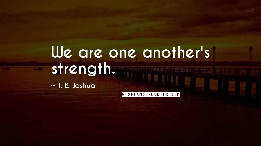 T. B. Joshua Quotes: We are one another's strength.