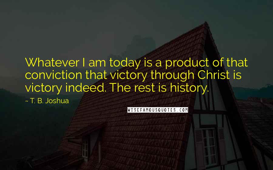 T. B. Joshua Quotes: Whatever I am today is a product of that conviction that victory through Christ is victory indeed. The rest is history.
