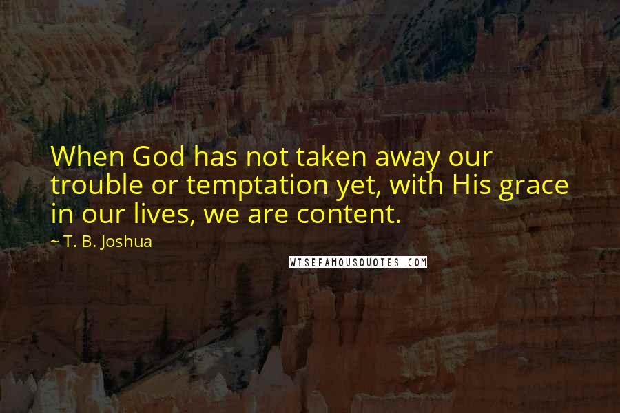 T. B. Joshua Quotes: When God has not taken away our trouble or temptation yet, with His grace in our lives, we are content.