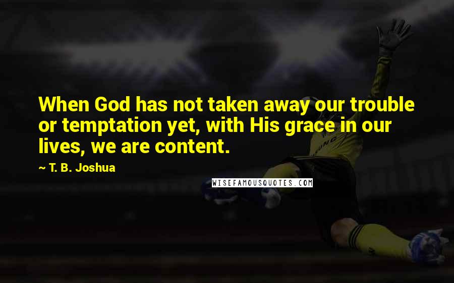 T. B. Joshua Quotes: When God has not taken away our trouble or temptation yet, with His grace in our lives, we are content.