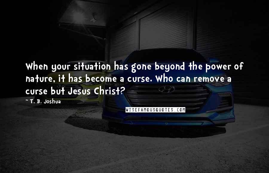 T. B. Joshua Quotes: When your situation has gone beyond the power of nature, it has become a curse. Who can remove a curse but Jesus Christ?