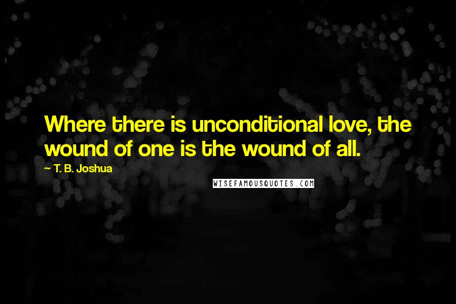 T. B. Joshua Quotes: Where there is unconditional love, the wound of one is the wound of all.