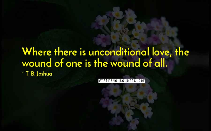 T. B. Joshua Quotes: Where there is unconditional love, the wound of one is the wound of all.