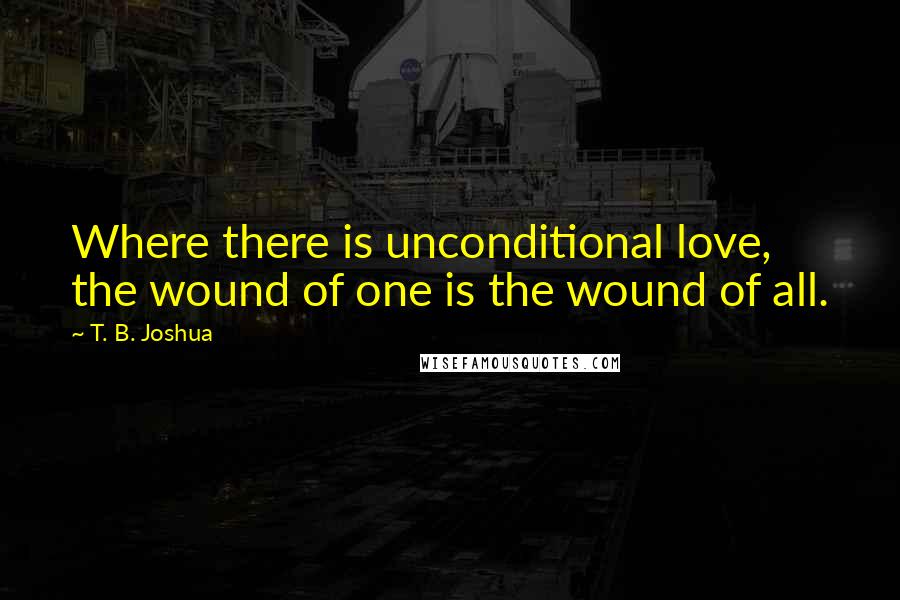 T. B. Joshua Quotes: Where there is unconditional love, the wound of one is the wound of all.