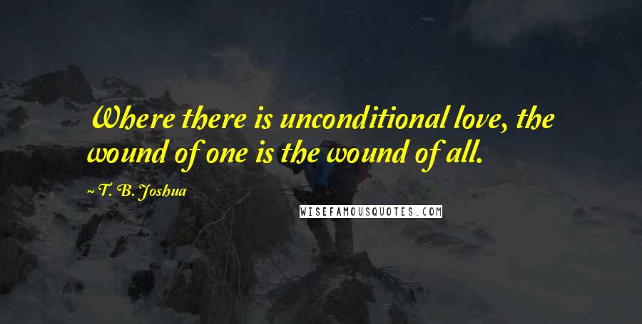 T. B. Joshua Quotes: Where there is unconditional love, the wound of one is the wound of all.